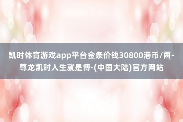 凯时体育游戏app平台金条价钱30800港币/两-尊龙凯时人生就是博·(中国大陆)官方网站