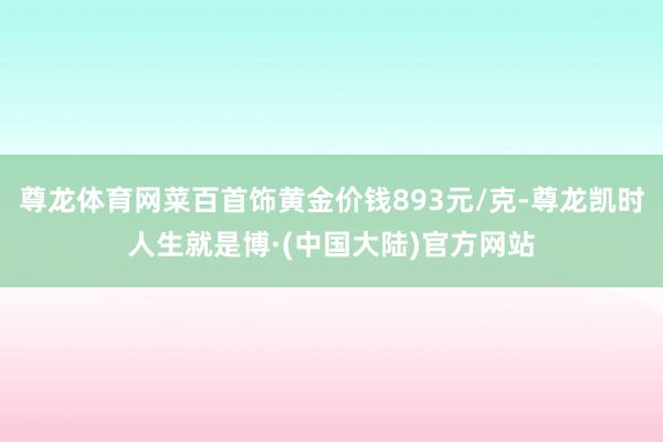 尊龙体育网菜百首饰黄金价钱893元/克-尊龙凯时人生就是博·(中国大陆)官方网站