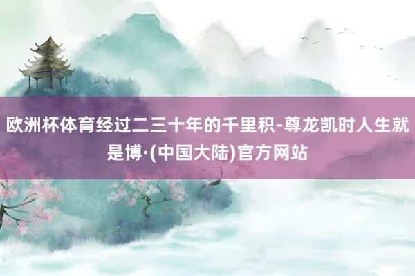 欧洲杯体育经过二三十年的千里积-尊龙凯时人生就是博·(中国大陆)官方网站