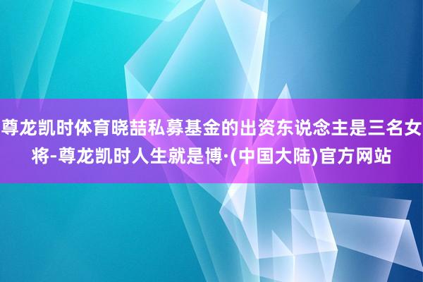 尊龙凯时体育晓喆私募基金的出资东说念主是三名女将-尊龙凯时人生就是博·(中国大陆)官方网站