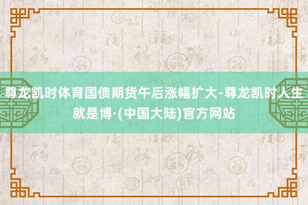 尊龙凯时体育国债期货午后涨幅扩大-尊龙凯时人生就是博·(中国大陆)官方网站