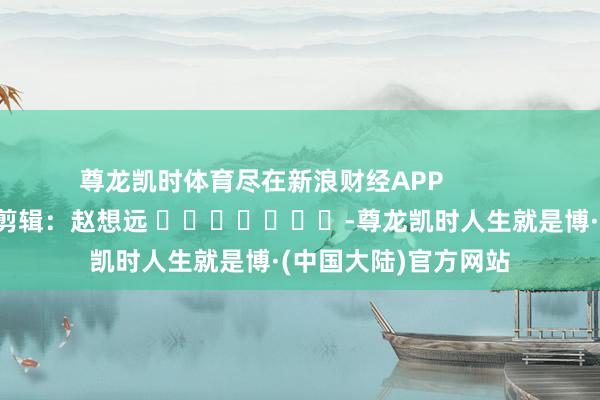 尊龙凯时体育尽在新浪财经APP            						包袱剪辑：赵想远 							-尊龙凯时人生就是博·(中国大陆)官方网站