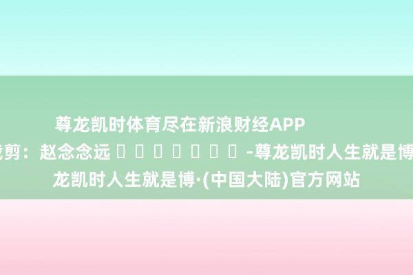 尊龙凯时体育尽在新浪财经APP            						攀扯裁剪：赵念念远 							-尊龙凯时人生就是博·(中国大陆)官方网站