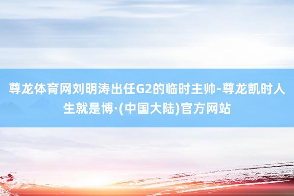 尊龙体育网刘明涛出任G2的临时主帅-尊龙凯时人生就是博·(中国大陆)官方网站