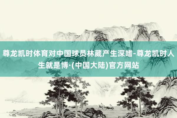 尊龙凯时体育对中国球员林葳产生深嗜-尊龙凯时人生就是博·(中国大陆)官方网站