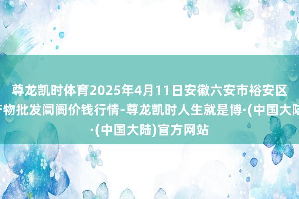 尊龙凯时体育2025年4月11日安徽六安市裕安区紫竹林农产物批发阛阓价钱行情-尊龙凯时人生就是博·(中国大陆)官方网站