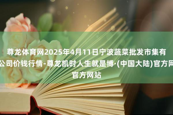 尊龙体育网2025年4月11日宁波蔬菜批发市集有限公司价钱行情-尊龙凯时人生就是博·(中国大陆)官方网站