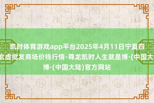 凯时体育游戏app平台2025年4月11日宁夏四季鲜农居品玄虚批发商场价钱行情-尊龙凯时人生就是博·(中国大陆)官方网站