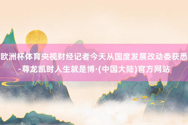 欧洲杯体育央视财经记者今天从国度发展改动委获悉-尊龙凯时人生就是博·(中国大陆)官方网站