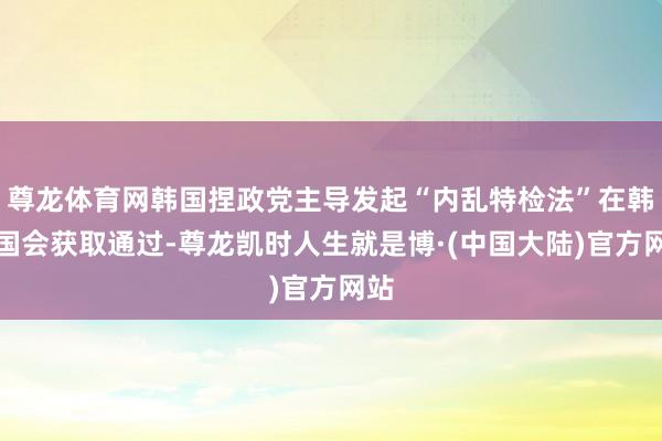 尊龙体育网韩国捏政党主导发起“内乱特检法”在韩国国会获取通过-尊龙凯时人生就是博·(中国大陆)官方网站