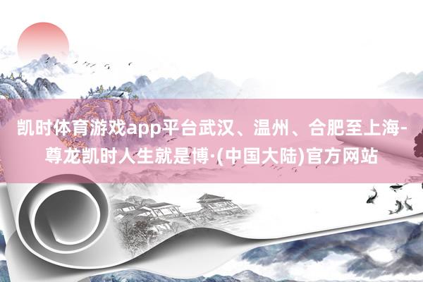 凯时体育游戏app平台武汉、温州、合肥至上海-尊龙凯时人生就是博·(中国大陆)官方网站