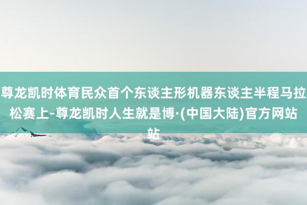 尊龙凯时体育民众首个东谈主形机器东谈主半程马拉松赛上-尊龙凯时人生就是博·(中国大陆)官方网站