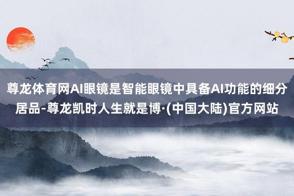 尊龙体育网AI眼镜是智能眼镜中具备AI功能的细分居品-尊龙凯时人生就是博·(中国大陆)官方网站