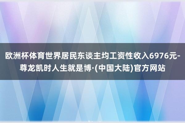 欧洲杯体育世界居民东谈主均工资性收入6976元-尊龙凯时人生就是博·(中国大陆)官方网站