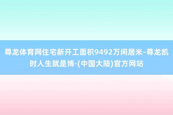 尊龙体育网住宅新开工面积9492万闲居米-尊龙凯时人生就是博·(中国大陆)官方网站