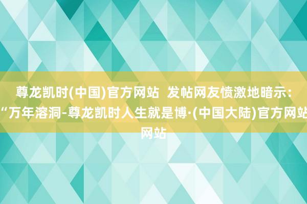 尊龙凯时(中国)官方网站  发帖网友愤激地暗示：“万年溶洞-尊龙凯时人生就是博·(中国大陆)官方网站