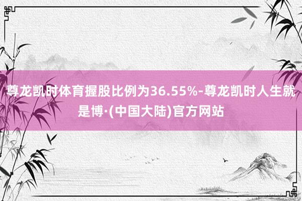 尊龙凯时体育握股比例为36.55%-尊龙凯时人生就是博·(中国大陆)官方网站