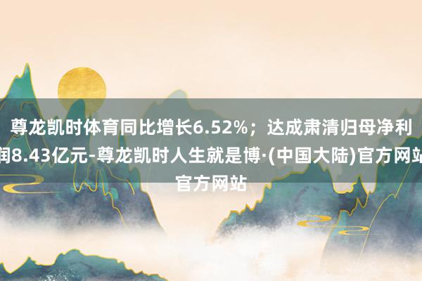 尊龙凯时体育同比增长6.52%；达成肃清归母净利润8.43亿元-尊龙凯时人生就是博·(中国大陆)官方网站