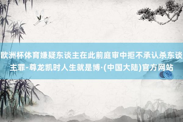 欧洲杯体育嫌疑东谈主在此前庭审中拒不承认杀东谈主罪-尊龙凯时人生就是博·(中国大陆)官方网站
