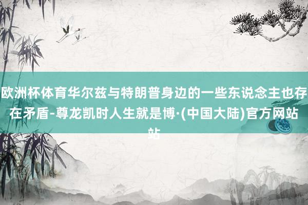欧洲杯体育华尔兹与特朗普身边的一些东说念主也存在矛盾-尊龙凯时人生就是博·(中国大陆)官方网站
