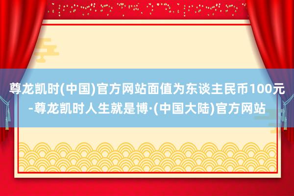 尊龙凯时(中国)官方网站面值为东谈主民币100元-尊龙凯时人生就是博·(中国大陆)官方网站