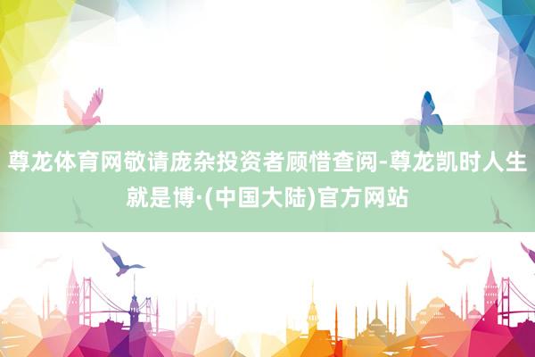 尊龙体育网敬请庞杂投资者顾惜查阅-尊龙凯时人生就是博·(中国大陆)官方网站